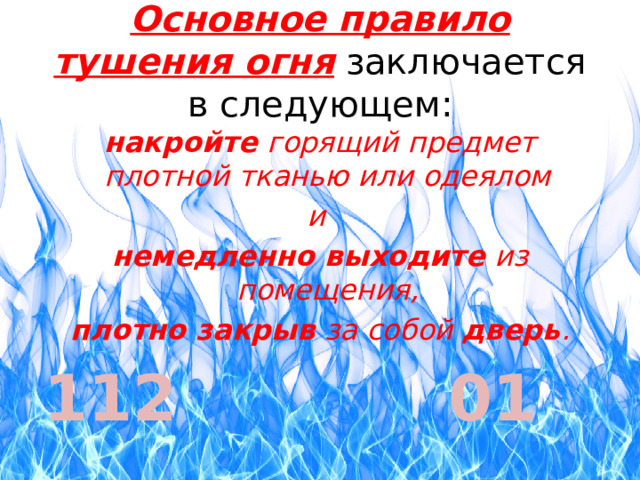 Основное правило тушения огня заключается в следующем: накройте горящий предмет плотной тканью или одеялом и немедленно выходите из помещения, плотно закрыв за собой дверь . 112 01 