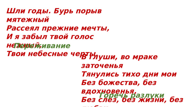 Шли годы. Бурь порыв мятежный Рассеял прежние мечты, И я забыл твой голос нежный, Твои небесные черты. Переживание В глуши, во мраке заточенья Тянулись тихо дни мои Без божества, без вдохновенья, Без слез, без жизни, без любви. Горечь разлуки 