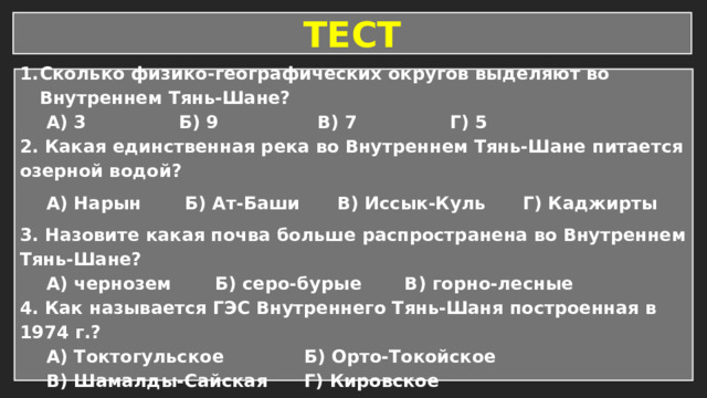 ТЕСТ Сколько физико-географических округов выделяют во Внутреннем Тянь-Шане? А) 3 Б) 9 В) 7 Г) 5 2. Какая единственная река во Внутреннем Тянь-Шане питается озерной водой? А) Нарын Б) Ат-Баши В) Иссык-Куль Г) Каджирты 3. Назовите какая почва больше распространена во Внутреннем Тянь-Шане? А) чернозем Б) серо-бурые В) горно-лесные 4. Как называется ГЭС Внутреннего Тянь-Шаня построенная в 1974 г.? А) Токтогульское Б) Орто-Токойское В) Шамалды-Сайская Г) Кировское 