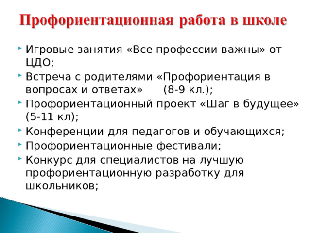 Игровые занятия «Все профессии важны» от ЦДО; Встреча с родителями «Профориентация в вопросах и ответах» (8-9 кл.); Профориентационный проект «Шаг в будущее» (5-11 кл); Конференции для педагогов и обучающихся; Профориентационные фестивали; Конкурс для специалистов на лучшую профориентационную разработку для школьников; 