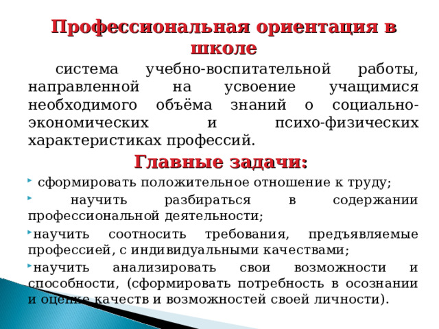 Профессиональная ориентация в школе  система учебно-воспитательной работы, направленной на усвоение учащимися необходимого объёма знаний о социально-экономических и психо-физических характеристиках профессий. Главные задачи:  сформировать положительное отношение к труду;  научить разбираться в содержании профессиональной деятельности; научить соотносить требования, предъявляемые профессией, с индивидуальными качествами; научить анализировать свои возможности и способности, (сформировать потребность в осознании и оценке качеств и возможностей своей личности). 