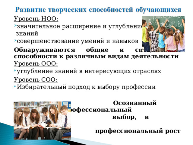 Уровень НОО: значительное расширение и углубление  знаний совершенствование умений и навыков  Обнаруживаются общие и специальные способности к различным видам деятельности Уровень ООО: углубление знаний в интересующих отраслях  Уровень СОО: Избирательный подход к выбору профессии   Осознанный профессиональный  выбор, в дальнейшем  профессиональный рост 