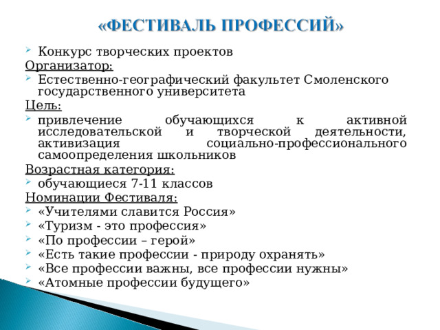 Конкурс творческих проектов Организатор: Естественно-географический факультет Смоленского государственного университета Цель: привлечение обучающихся к активной исследовательской и творческой деятельности, активизация социально-профессионального самоопределения школьников Возрастная категория: обучающиеся 7-11 классов Номинации Фестиваля: «Учителями славится Россия» «Туризм - это профессия» «По профессии – герой» «Есть такие профессии - природу охранять» «Все профессии важны, все профессии нужны» «Атомные профессии будущего» 