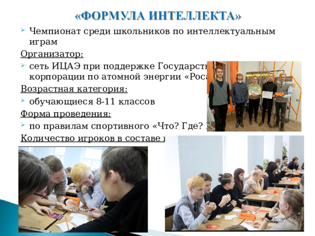 Чемпионат среди школьников по интеллектуальным играм Организатор: сеть ИЦАЭ при поддержке Государственной корпорации по атомной энергии «Росатом» Возрастная категория: обучающиеся 8-11 классов Форма проведения: по правилам спортивного «Что? Где? Когда?» Количество игроков в составе команды: не более шести человек. 