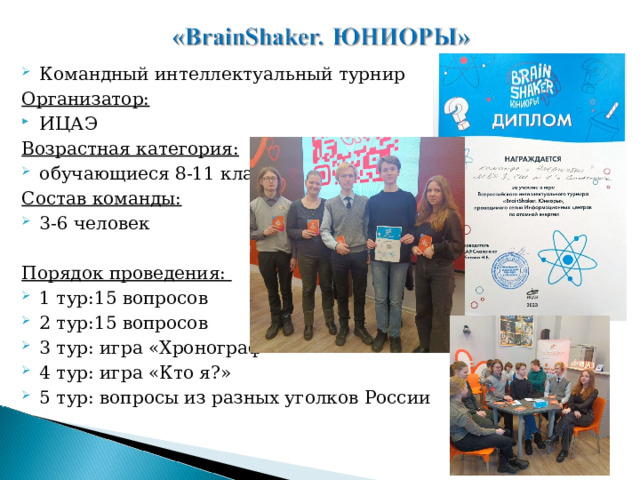 Командный интеллектуальный турнир Организатор: ИЦАЭ Возрастная категория: обучающиеся 8-11 классов Состав команды: 3-6 человек  Порядок проведения: 1 тур:15 вопросов 2 тур:15 вопросов 3 тур: игра «Хронограф» 4 тур: игра «Кто я?» 5 тур: вопросы из разных уголков России  