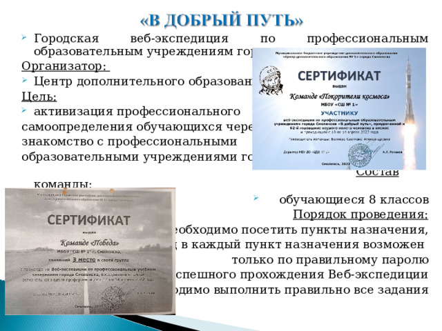 Городская веб-экспедиция по профессиональным образовательным учреждениям города Организатор: Центр дополнительного образования Цель: активизация профессионального самоопределения обучающихся через знакомство с профессиональными образовательными учреждениями города  Состав команды:  обучающиеся 8 классов  Порядок проведения: необходимо посетить пункты назначения, вход в каждый пункт назначения возможен только по правильному паролю для успешного прохождения Веб-экспедиции  необходимо выполнить правильно все задания  