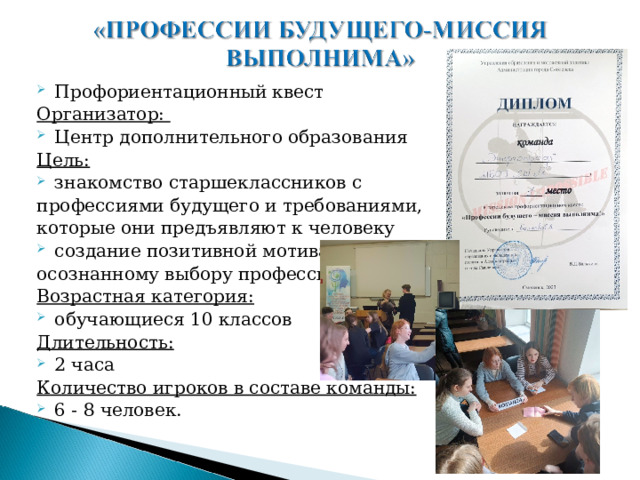 Профориентационный квест Организатор: Центр дополнительного образования Цель: знакомство старшеклассников с профессиями будущего и требованиями, которые они предъявляют к человеку создание позитивной мотивации к осознанному выбору профессии Возрастная категория: обучающиеся 10 классов Длительность: 2 часа Количество игроков в составе команды: 6 - 8 человек. 