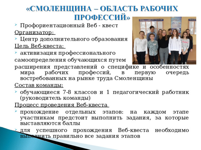 Профориентационный Веб - квест Организатор: Центр дополнительного образования Цель Веб-квеста: активизация профессионального самоопределения обучающихся путем расширения представлений о специфике и особенностях мира рабочих профессий, в первую очередь востребованных на рынке труда Смоленщины Состав команды: обучающиеся 7-8 классов и 1 педагогический работник (руководитель команды) Процесс проведения Веб-квеста прохождение отдельных этапов: на каждом этапе участникам предстоит выполнить задания, за которые выставляются баллы для успешного прохождения Веб-квеста необходимо выполнить правильно все задания этапов  