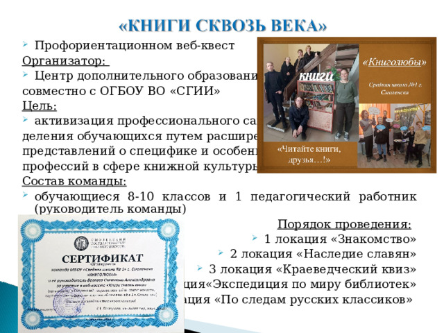Профориентационном веб-квест Организатор: Центр дополнительного образования совместно с ОГБОУ ВО «СГИИ» Цель: активизация профессионального самоопре- деления обучающихся путем расширения представлений о специфике и особенностях профессий в сфере книжной культуры Состав команды: обучающиеся 8-10 классов и 1 педагогический работник (руководитель команды)   Порядок проведения: 1 локация «Знакомство» 2 локация «Наследие славян» 3 локация «Краеведческий квиз» 4локация«Экспедиция по миру библиотек» 5 локация «По следам русских классиков» 