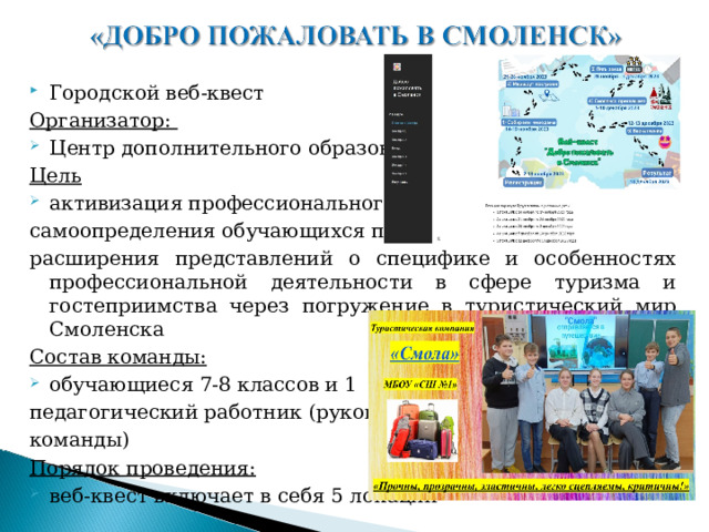 Городской веб-квест Организатор: Центр дополнительного образования Цель активизация профессионального самоопределения обучающихся путем расширения представлений о специфике и особенностях профессиональной деятельности в сфере туризма и гостеприимства через погружение в туристический мир Смоленска Состав команды: обучающиеся 7-8 классов и 1 педагогический работник (руководитель команды) Порядок проведения: веб-квест включает в себя 5 локаций   