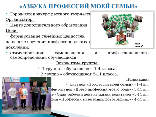 Городской конкурс детского творчества Организатор: Центр дополнительного образования Цели: формирование семейных ценностей на основе изучения профессиональных интересов поколений; стимулирование самопознания и профессионального самоопределения обучающихся Возрастные группы: 1 группа – обучающиеся 1-4 класса; 2 группа – обучающиеся 5-11 класса. Номинации: рисунок «Профессии моей семьи» - 1-4 кл. арт-профи-рисунок «Древо профессий моего рода» - 5-11 кл. сочинение «Один рабочий день из жизни родителей»-5-11 кл. фотография «Профессия в семейных фотографиях» - 4-11 кл.  