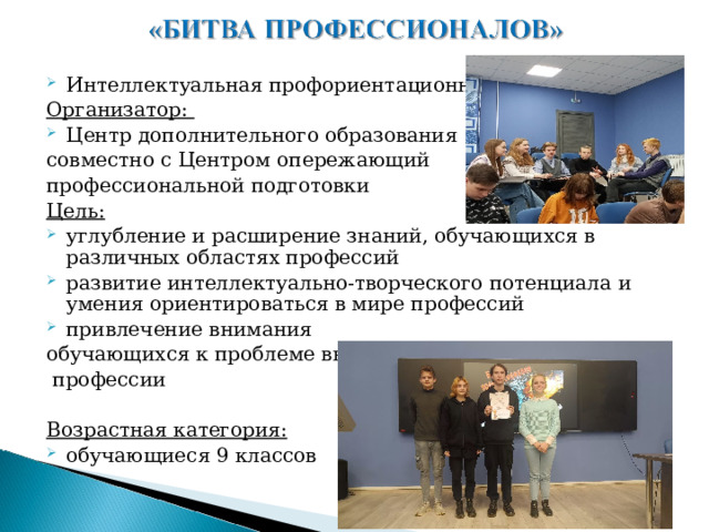 Интеллектуальная профориентационная игра Организатор: Центр дополнительного образования совместно с Центром опережающий профессиональной подготовки Цель: углубление и расширение знаний, обучающихся в различных областях профессий развитие интеллектуально-творческого потенциала и умения ориентироваться в мире профессий привлечение внимания обучающихся к проблеме выбора  профессии  Возрастная категория: обучающиеся 9 классов 