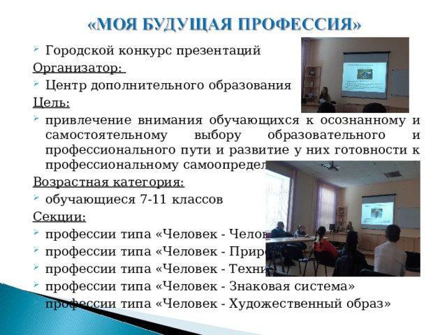 Городской конкурс презентаций Организатор: Центр дополнительного образования Цель: привлечение внимания обучающихся к осознанному и самостоятельному выбору образовательного и профессионального пути и развитие у них готовности к профессиональному самоопределению Возрастная категория: обучающиеся 7-11 классов Секции: профессии типа «Человек - Человек» профессии типа «Человек - Природа» профессии типа «Человек - Техника» профессии типа «Человек - Знаковая система» профессии типа «Человек - Художественный образ»    