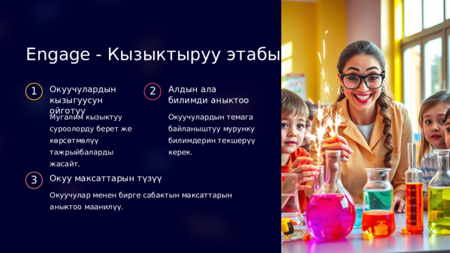 Engage - Кызыктыруу этабы Окуучулардын кызыгуусун ойготуу Алдын ала билимди аныктоо 1 2 Мугалим кызыктуу суроолорду берет же көрсөтмөлүү тажрыйбаларды жасайт. Окуучулардын темага байланыштуу мурунку билимдерин текшерүү керек. Окуу максаттарын түзүү 3 Окуучулар менен бирге сабактын максаттарын аныктоо маанилүү. 
