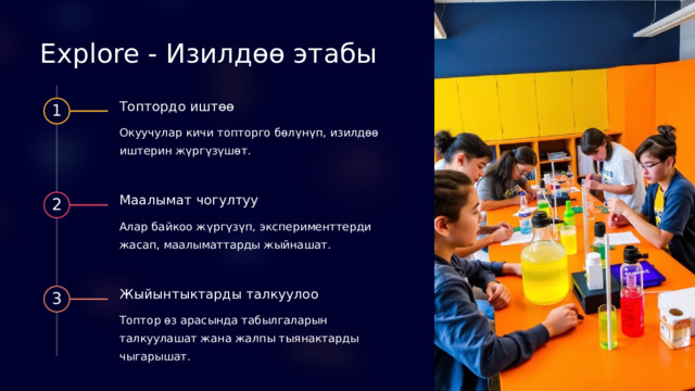 Explore - Изилдөө этабы Топтордо иштөө 1 Окуучулар кичи топторго бөлүнүп, изилдөө иштерин жүргүзүшөт. Маалымат чогултуу 2 Алар байкоо жүргүзүп, эксперименттерди жасап, маалыматтарды жыйнашат. Жыйынтыктарды талкуулоо 3 Топтор өз арасында табылгаларын талкуулашат жана жалпы тыянактарды чыгарышат. 