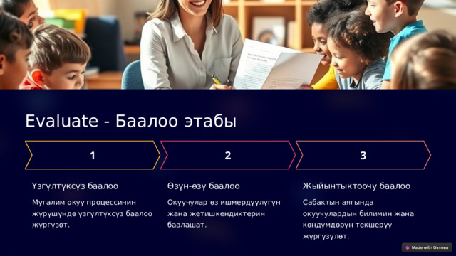 Evaluate - Баалоо этабы Үзгүлтүксүз баалоо Өзүн-өзү баалоо Жыйынтыктоочу баалоо Мугалим окуу процессинин жүрүшүндө үзгүлтүксүз баалоо жүргүзөт. Окуучулар өз ишмердүүлүгүн жана жетишкендиктерин баалашат. Сабактын аягында окуучулардын билимин жана көндүмдөрүн текшерүү жүргүзүлөт. 