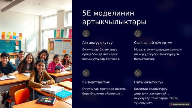 5E моделинин артыкчылыктары Активдүү окутуу Сынчыл ой жүгүртүү Окуучулар билим алуу процессинде активдүү катышуучулар болушат. Модель окуучулардын сынчыл ой жүгүртүүсүн өнүктүрүүгө багытталган. Кызматташтык Натыйжалуулук Окуучулар топтордо иштеп, бири-биринен үйрөнүшөт. Билимди өздөштүрүү деңгээли жогорулайт, окуучулар темаларды терең түшүнүшөт. 
