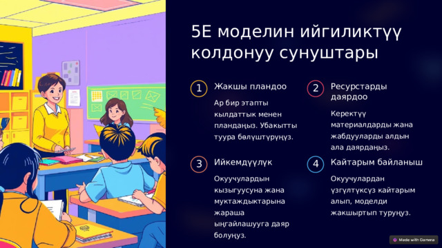 5E моделин ийгиликтүү колдонуу сунуштары Жакшы пландоо Ресурстарды даярдоо 1 2 Ар бир этапты кылдаттык менен пландаңыз. Убакытты туура бөлүштүрүңүз. Керектүү материалдарды жана жабдууларды алдын ала даярдаңыз. Ийкемдүүлүк Кайтарым байланыш 3 4 Окуучулардын кызыгуусуна жана муктаждыктарына жараша ыңгайлашууга даяр болуңуз. Окуучулардан үзгүлтүксүз кайтарым алып, моделди жакшыртып туруңуз. 