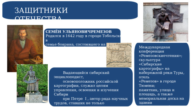 ЗАЩИТНИКИ ОТЕЧЕСТВА СЕМЁН УЛЬЯНОВИЧРЕМЕЗОВ Родился в 1642 году в городе Тобольске в семье боярина, состоявшего на государственной службе при воеводе. Международная конференция «Ремезовскиечтения»; скульптура «Сибирские картографы» на набережной реки Туры, отель «Ремезов» в городе Тюмени; памятник, улица и площадь, а также мемориальная доска на здании гостиницы «Сибирь» в Тобольске. Выдающийся сибирский энциклопедист, основоположник российской картографии, служил целям управления, освоения и изучения Сибири при Петре I , автор ряда научных трудов, ставших не только отечественным, но и мировым достоянием. 