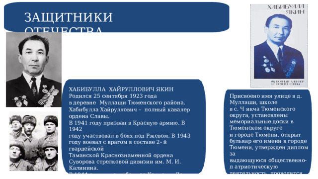 ЗАЩИТНИКИ ОТЕЧЕСТВА ХАБИБУЛЛА ХАЙРУЛЛОВИЧ ЯКИН Родился 25 сентября 1923 года в деревне Муллаши Тюменского района. Хабибулла Хайруллович – полный кавалер ордена Славы. В 1941 году призван в Красную армию. В 1942 году участвовал в боях под Ржевом. В 1943 году воевал с врагом в составе 2- й гвардейской Таманской Краснознаменной ордена Суворова стрелковой дивизии им. М. И. Калинина. В 1944 отличился в боях за Карпаты. День Победы встретил в Чехословакии. Присвоено имя улице в д. Муллаши, школе в с. Ч икча Тюменского округа, установлены мемориальные доски в Тюменском округе и городе Тюмени, открыт бульвар его имени в городе Тюмени, утвержден диплом за выдающуюся общественно-п атриотическую деятельность, проводится кросс- поход. 