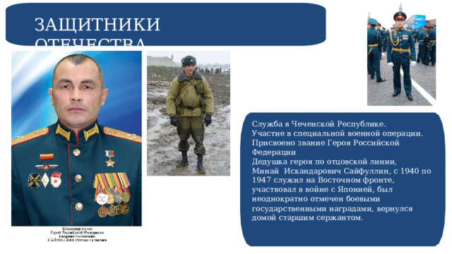 ЗАЩИТНИКИ ОТЕЧЕСТВА Служба в Чеченской Республике. Участие в специальной военной операции. Присвоено звание Героя Российской Федерации Дедушка героя по отцовской линии, Минай Искандарович Сайфуллин, с 1940 по 1947 служил на Восточном фронте, участвовал в войне с Японией, был неоднократно отмечен боевыми государственными наградами, вернулся домой старшим сержантом. 