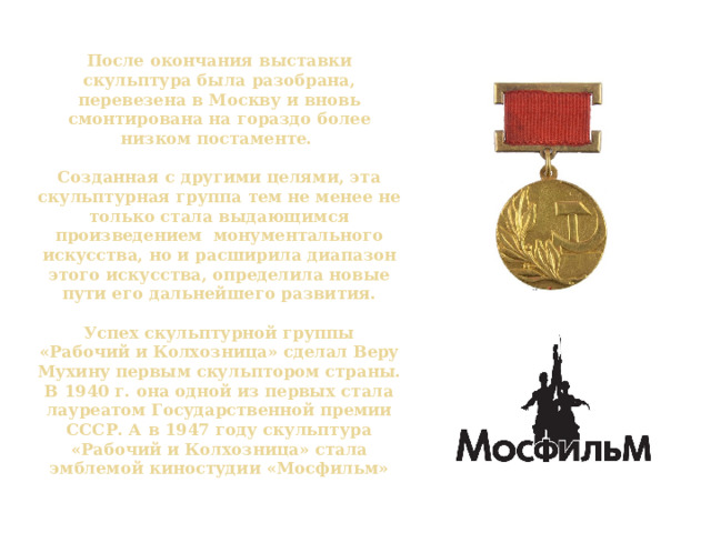 После окончания выставки скульптура была разобрана, перевезена в Москву и вновь смонтирована на гораздо более низком постаменте.   Созданная с другими целями, эта скульптурная группа тем не менее не только стала выдающимся произведением монументального искусства, но и расширила диапазон этого искусства, определила новые пути его дальнейшего развития.    Успех скульптурной группы «Рабочий и Колхозница» сделал Веру Мухину первым скульптором страны. В 1940 г. она одной из первых стала лауреатом Государственной премии СССР. А в 1947 году скульптура «Рабочий и Колхозница» стала эмблемой киностудии «Мосфильм» 