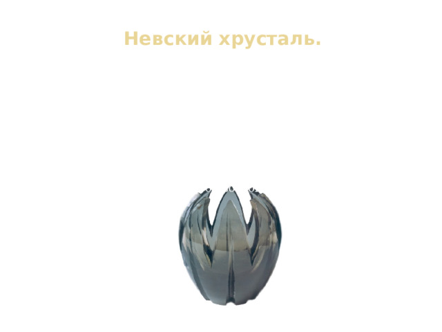 Невский хрусталь.   В 30-е годы Мухина создаёт свой знаменитый «Кремлёвский сервиз». Вместе с А. Н. Толстым она выступает с предложением организовать в стране производство высокохудожественного стекла, для чего необходимо было экспериментального цеха. В 1940 году цех начал свою работу. Во время блокады фабрика продолжала работать изготавливая аптечные пузырьки и стёкла для фонарей. Но в конце 1941 г. цех был закрыт. Свою работу он возобновил лишь в 1948 г. 