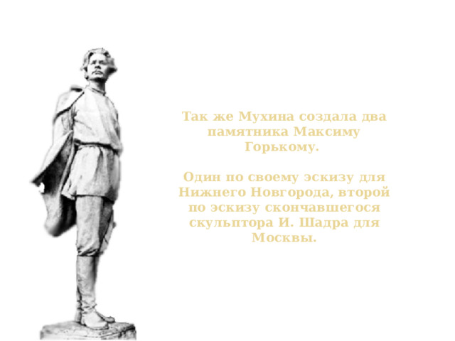 Памятник Горькому Так же Мухина создала два памятника Максиму Горькому.   Один по своему эскизу для Нижнего Новгорода, второй по эскизу скончавшегося скульптора И. Шадра для Москвы. 