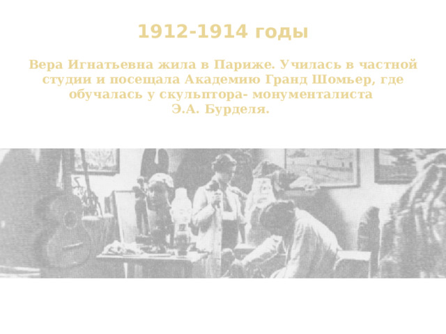 1912-1914 годы   Вера Игнатьевна жила в Париже. Училась в частной студии и посещала Академию Гранд Шомьер, где обучалась у скульптора- монументалиста  Э.А. Бурделя.   Иза Бурмейстер и Вера Мухина в мастерской. Париж 1913 г. 