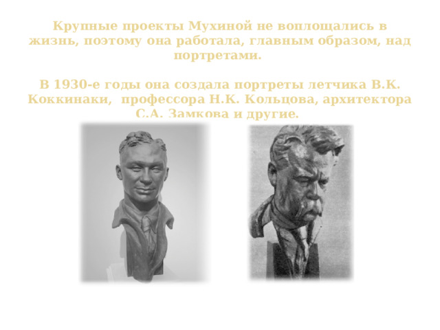 Крупные проекты Мухиной не воплощались в жизнь, поэтому она работала, главным образом, над портретами.   В 1930-е годы она создала портреты летчика В.К. Коккинаки, профессора Н.К. Кольцова, архитектора С.А. Замкова и другие. В.К. Коккинаки Н.К. Кольцов 