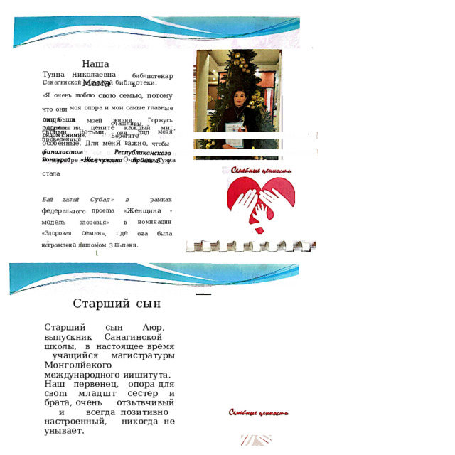 1 Наша  М ам а Туяна  Н иколаевна  - библ иоте карь Санагинской  сельсКой  б иблиотеки. «Я  очень  люблю  свою  семью,  потому  что  они моя  опора  и  мои  самые главн ые  люди  в  МtЗ ей жизни.  Горжусь  своими  ,їtетьми,  они  дцд меня  особенные.  Для  менЯ  в ажно,  чтобы они  6ьши  здоровы  и счашли вы.  Берегит е родных и  цените  каждый  миг,  пров еден ный В  декабре  zoz 4  года  О чир ова  Туяна  стала Бай  zалай  Субад»  в  рамках  федер аль но го пpoema  «Женщина  -  модель  здоровья»  в номинации  «Здоровая семья »,  где  она  была награжден а  дишомом  3  ш e пeни. 1 Ї 1.  t Старший  сын Старший  сын  Аюр,  выпускник Санагинской  школы,  в  настоящее время  учащийся  магистратуры Монголйекого  международного иишитута.  Наш  первенец,  опора для  cвom  младшт  сестер  и  брата, очень  отзьтвчивый  и  всегда позитивно  настроенный,  никогда не  унывает. 