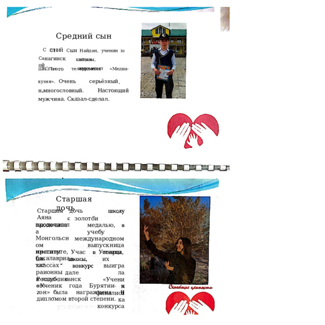 Средний  сын С  £'ДНИЙ  С ын  Найдан,  yчeнин  io  класса Са нагинской ш Т( олы,  журналист ШКОЛЬно го  телевидения  «Медиа- кузня». Очень  серьёзный ,  н e мнorocлoвный. Настоящий  мужчина.  Сказал- сделал. Старшая  дочь Старшая  дочь  Аяна закончила золотои  медалью, учебу международном выпускница Умница, продолжила Монгольсном институте, бакалавриата. Учасъ нрасавица. классах раионныи года», старших выиграла «Ученик финалистка конкурса далее Республиканского «Ученик  года  Бурятии- zон» была  награждена  дипломом второй  степени. 