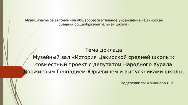 Муниципальное автономное общеобразовательное учреждение «Цакирская средняя общеобразовательная школа» Тема доклада Музейный зал «История Цакирской средней школы»: совместный проект с депутатом Народного Хурала Доржиевым Геннадием Юрьевичем и выпускниками школы. Подготовила: Аршанова В.П. 
