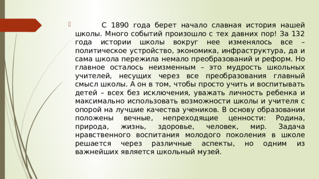  С 1890 года берет начало славная история нашей школы. Много событий произошло с тех давних пор! За 132 года истории школы вокруг нее изменялось все – политическое устройство, экономика, инфраструктура, да и сама школа пережила немало преобразований и реформ. Но главное осталось неизменным – это мудрость школьных учителей, несущих через все преобразования главный смысл школы. А он в том, чтобы просто учить и воспитывать детей – всех без исключения, уважать личность ребенка и максимально использовать возможности школы и учителя с опорой на лучшие качества учеников. В основу образовании положены вечные, непреходящие ценности: Родина, природа, жизнь, здоровье, человек, мир. Задача нравственного воспитания молодого поколения в школе решается через различные аспекты, но одним из важнейших является школьный музей. 