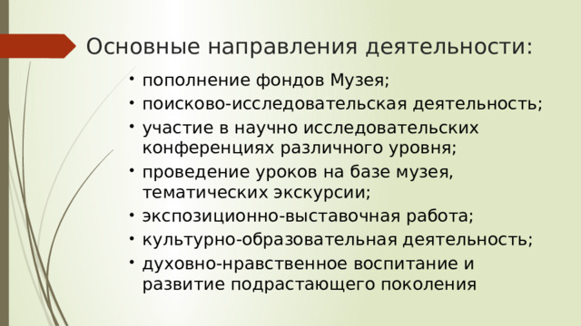 Основные направления деятельности: пополнение фондов Музея; поисково-исследовательская деятельность; участие в научно исследовательских конференциях различного уровня; проведение уроков на базе музея, тематических экскурсии; экспозиционно-выставочная работа; культурно-образовательная деятельность; духовно-нравственное воспитание и развитие подрастающего поколения 