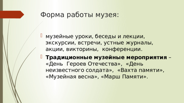 Форма работы музея: музейные уроки, беседы и лекции, экскурсии, встречи, устные журналы, акции, викторины, конференции. Традиционные музейные мероприятия – «День Героев Отечества», «День неизвестного солдата», «Вахта памяти», «Музейная весна», «Марш Памяти». 