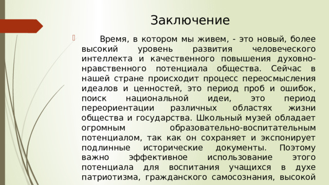 Заключение  Время, в котором мы живем, - это новый, более высокий уровень развития человеческого интеллекта и качественного повышения духовно-нравственного потенциала общества. Сейчас в нашей стране происходит процесс переосмысления идеалов и ценностей, это период проб и ошибок, поиск национальной идеи, это период переориентации различных областях жизни общества и государства. Школьный музей обладает огромным образовательно-воспитательным потенциалом, так как он сохраняет и экспонирует подлинные исторические документы. Поэтому важно эффективное использование этого потенциала для воспитания учащихся в духе патриотизма, гражданского самосознания, высокой нравственности. 
