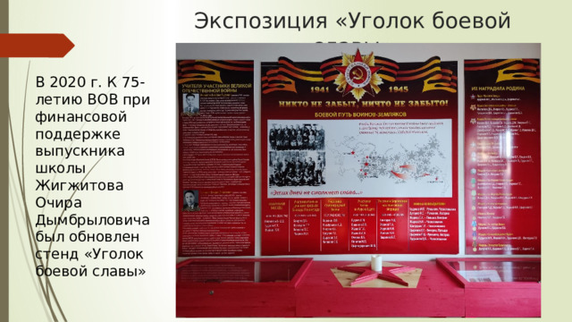 Экспозиция «Уголок боевой славы» В 2020 г. К 75-летию ВОВ при финансовой поддержке выпускника школы Жигжитова Очира Дымбрыловича был обновлен стенд «Уголок боевой славы» 