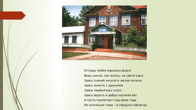  Отсюда любая вершина видна  Ведь школа, как жизнь, на свете одна  Здесь знаний начало и жизни начало  Здесь юность с друзьями  Здесь первый ваш класс  Здесь верить в добро научили вас  И пусть пролетают над вами года  Но школьные годы – в сердцах навсегда. 