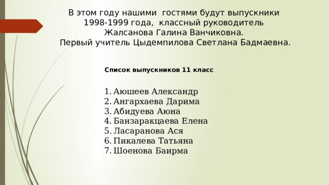 В этом году нашими гостями будут выпускники 1998-1999 года, классный руководитель Жалсанова Галина Ванчиковна. Первый учитель Цыдемпилова Светлана Бадмаевна. Список выпускников 11 класс Аюшеев Александр Ангархаева Дарима Абидуева Аюна Банзаракцаева Елена Ласаранова Ася Пикалева Татьяна Шоенова Баирма 