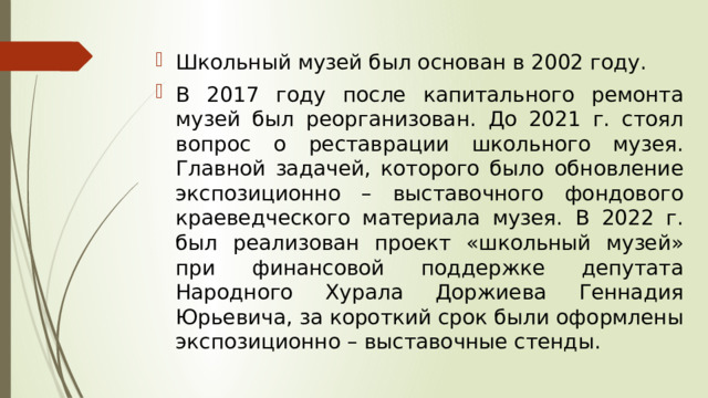 Школьный музей был основан в 2002 году. В 2017 году после капитального ремонта музей был реорганизован. До 2021 г. стоял вопрос о реставрации школьного музея. Главной задачей, которого было обновление экспозиционно – выставочного фондового краеведческого материала музея. В 2022 г. был реализован проект «школьный музей» при финансовой поддержке депутата Народного Хурала Доржиева Геннадия Юрьевича, за короткий срок были оформлены экспозиционно – выставочные стенды. 