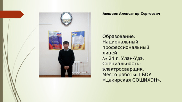 Аюшеев Александр Сергеевич Образование: Национальный профессиональный лицей № 24 г. Улан-Удэ. Специальность: электросварщик. Место работы: ГБОУ «Цакирская СОШИХЭН». 