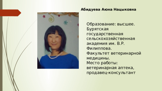 Абидуева Аюна Нацыковна Образование: высшее. Бурятская государственная сельскохозяйственная академия им. В.Р. Филиппова. Факультет ветеринарной медицины. Место работы: ветеринарная аптека, продавец-консультант 