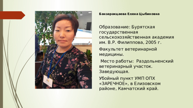 Банзаракцаева Елена Цыбиковна Образование: Бурятская государственная сельскохозяйственная академия им. В.Р. Филиппова, 2005 г. Факультет ветеринарной медицины.  Место работы: Раздольненский ветеринарный участок. Заведующая. Убойный пункт УМП ОПХ «ЗАРЕЧНОЕ», в Елизовском районе, Камчатский край. 