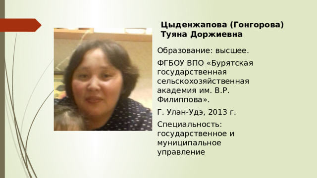 Цыденжапова (Гонгорова) Туяна Доржиевна Образование: высшее. ФГБОУ ВПО « Бурятская государственная сельскохозяйственная академия им. В.Р. Филиппова». Г. Улан-Удэ, 2013 г. Специальность: государственное и муниципальное управление 