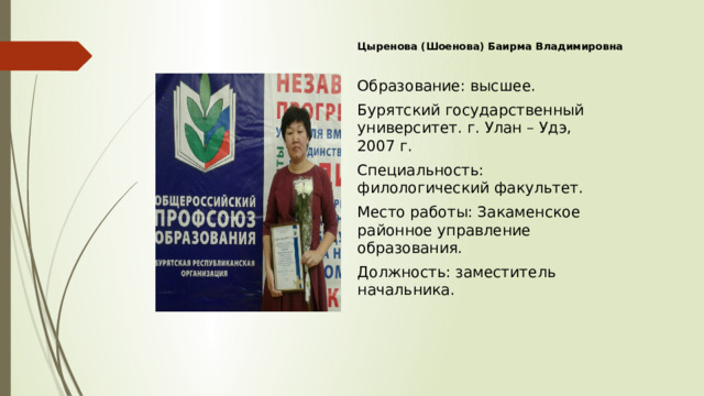 Цыренова (Шоенова) Баирма Владимировна Образование: высшее. Бурятский государственный университет. г. Улан – Удэ, 2007 г. Специальность: филологический факультет. Место работы: Закаменское районное управление образования. Должность: заместитель начальника. 