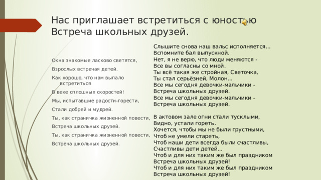 Нас приглашает встретиться с юностью  Встреча школьных друзей.    Слышите снова наш вальс исполняется... Вспомните бал выпускной. Нет, я не верю, что люди меняются - Все вы согласны со мной. Ты всё такая же стройная, Светочка, Ты стал серьёзней, Молон... Все мы сегодня девочки-мальчики - Встреча школьных друзей. Все мы сегодня девочки-мальчики - Встреча школьных друзей.   В актовом зале огни стали тусклыми, Видно, устали гореть. Хочется, чтобы мы не были грустными, Чтоб не умели стареть, Чтоб наши дети всегда были счастливы, Счастливы дети детей... Чтоб и для них таким же был праздником Встреча школьных друзей! Чтоб и для них таким же был праздником Встреча школьных друзей! Окна знакомые ласково светятся, Взрослых встречая детей. Как хорошо, что нам выпало встретиться В веке сплошных скоростей! Мы, испытавшие радости-горести, Стали добрей и мудрей. Ты, как страничка жизненной повести, Встреча школьных друзей. Ты, как страничка жизненной повести, Встреча школьных друзей.   