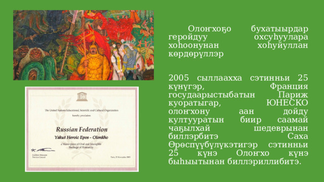  Олоҥхоҕо бухатыырдар геройдуу охсуһуулара хоһоонунан хоһуйуллан көрдөрүллэр 2005 сыллаахха сэтинньи 25 күнүгэр, Франция госудаарыстыбатын Париж куоратыгар, ЮНЕСКО олоҥхону аан дойду култууратын биир саамай чаҕылхай шедеврынан биллэрбитэ Саха Өрөспүүбүлүкэтигэр сэтинньи 25 күнэ Олоҥхо күнэ быһыытынан биллэриллибитэ . 