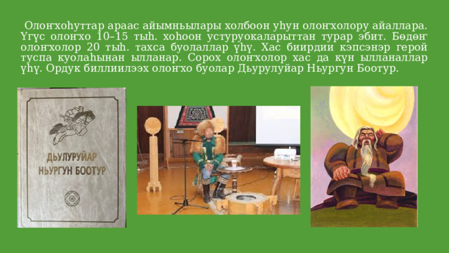  Олоҥхоhуттар араас айымньылары холбоон уhун олоҥхолору айаллара. Үгүс олоҥхо 10–15 тыh. хоhоон устуруокаларыттан турар эбит. Бөдөҥ олоҥхолор 20 тыh. тахса буолаллар үһү. Хас биирдии кэпсэнэр герой туспа куолаhынан ылланар. Сорох олоҥхолор хас да күн ылланаллар үһү. Ордук биллиилээх олоҥхо буолар Дьурулуйар Ньургун Боотур. 