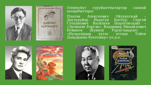 Олонхоһут суруйааччылартар саамай аатырбыттара: Платон Алексеевич Ойуунускай – Дьулуруйар Ньургун Боотур, Сергей Степанович Васильев (Борогонскай) – «Эрчимэн Бэргэн», Владимир Михайлович Новиков (Күннүк Уурастыырап) - «Нуоҕалдьын кугас аттаах Тойон Дьаҕарыма бухатыыр» уо.д.а. 